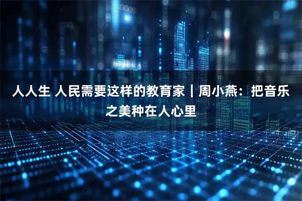 人人生 人民需要这样的教育家|周小燕:把音乐之美种在人心里