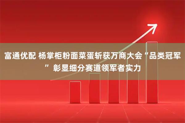 富通优配 杨掌柜粉面菜蛋斩获万商大会“品类冠军” 彰显细分赛道领军者实力