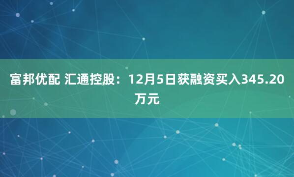 富邦优配 汇通控股：12月5日获融资买入345.20万元